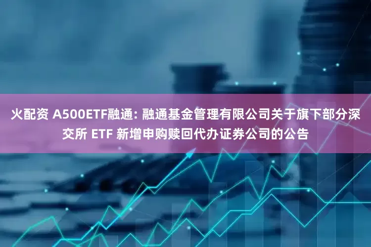 火配资 A500ETF融通: 融通基金管理有限公司关于旗下部分深交所 ETF 新增申购赎回代办证券公司的公告