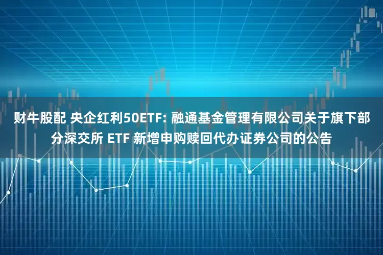 财牛股配 央企红利50ETF: 融通基金管理有限公司关于旗下部分深交所 ETF 新增申购赎回代办证券公司的公告