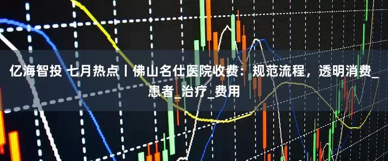 亿海智投 七月热点丨佛山名仕医院收费：规范流程，透明消费_患者_治疗_费用
