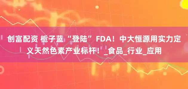 创富配资 栀子蓝 “登陆” FDA！中大恒源用实力定义天然色素产业标杆！_食品_行业_应用