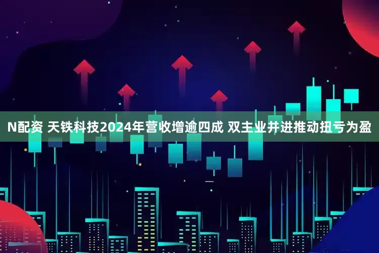 N配资 天铁科技2024年营收增逾四成 双主业并进推动扭亏为盈