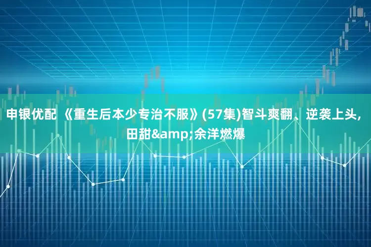 申银优配 《重生后本少专治不服》(57集)智斗爽翻、逆袭上头, 田甜&余洋燃爆
