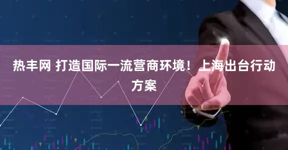热丰网 打造国际一流营商环境！上海出台行动方案